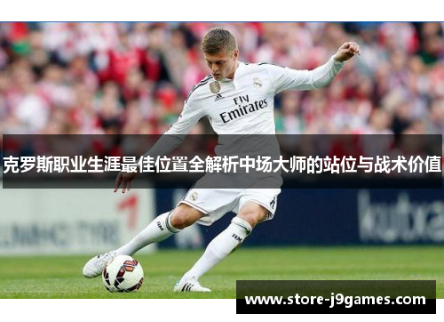 克罗斯职业生涯最佳位置全解析中场大师的站位与战术价值 克罗斯职业生涯最佳位置全解析中场大师的站位与战术价值