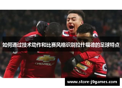 如何通过技术动作和比赛风格识别拉什福德的足球特点 如何通过技术动作和比赛风格识别拉什福德的足球特点