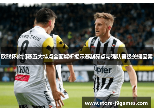 欧联杯附加赛五大特点全面解析揭示赛制亮点与强队晋级关键因素