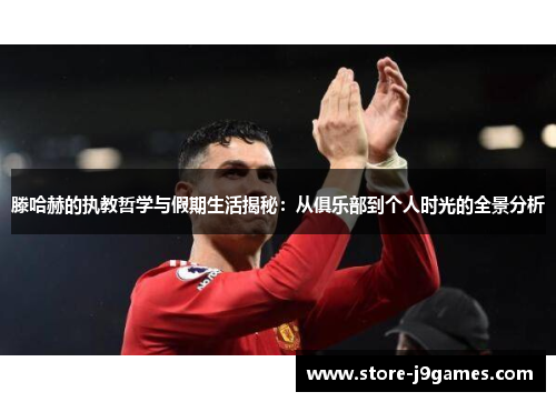 滕哈赫的执教哲学与假期生活揭秘：从俱乐部到个人时光的全景分析