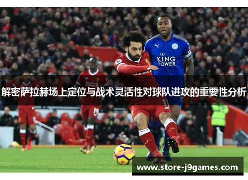 解密萨拉赫场上定位与战术灵活性对球队进攻的重要性分析