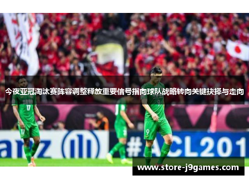 今夜亚冠淘汰赛阵容调整释放重要信号指向球队战略转向关键抉择与走向